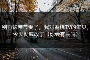 别再被带节奏了，我对蜜桃TV的偏见，今天彻底改了（你会有共鸣）