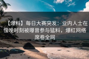 【爆料】每日大赛突发：业内人士在傍晚时刻被曝曾参与猛料，爆红网络席卷全网