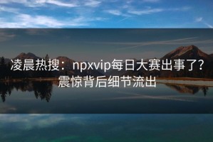 凌晨热搜：npxvip每日大赛出事了？震惊背后细节流出