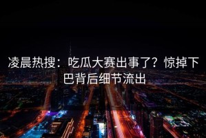 凌晨热搜：吃瓜大赛出事了？惊掉下巴背后细节流出