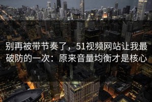 别再被带节奏了，51视频网站让我最破防的一次：原来音量均衡才是核心