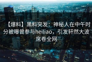 【爆料】黑料突发：神秘人在中午时分被曝曾参与heiliao，引发轩然大波席卷全网