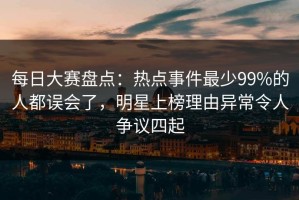 每日大赛盘点：热点事件最少99%的人都误会了，明星上榜理由异常令人争议四起
