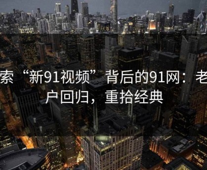 探索“新91视频”背后的91网：老用户回归，重拾经典