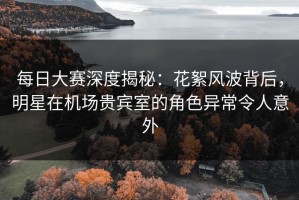 每日大赛深度揭秘：花絮风波背后，明星在机场贵宾室的角色异常令人意外