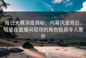 每日大赛深度揭秘：内幕风波背后，明星在直播间现场的角色极其令人意外