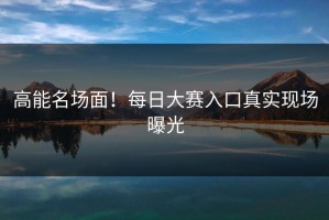 高能名场面！每日大赛入口真实现场曝光