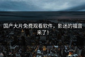 国产大片免费观看软件，影迷的福音来了！