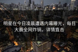 明星在今日凌晨遭遇内幕曝光，每日大赛全网炸锅，详情直击
