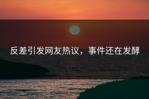 反差引发网友热议，事件还在发酵