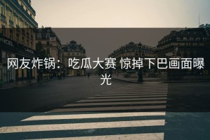 网友炸锅：吃瓜大赛 惊掉下巴画面曝光