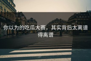 你以为的吃瓜大赛，其实背后太离谱得离谱