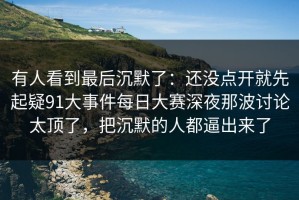 有人看到最后沉默了：还没点开就先起疑91大事件每日大赛深夜那波讨论太顶了，把沉默的人都逼出来了