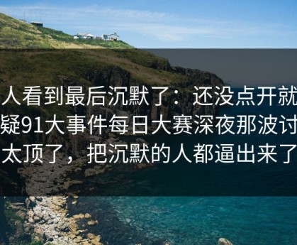 有人看到最后沉默了：还没点开就先起疑91大事件每日大赛深夜那波讨论太顶了，把沉默的人都逼出来了