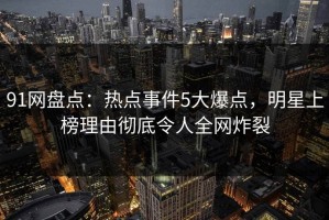91网盘点：热点事件5大爆点，明星上榜理由彻底令人全网炸裂