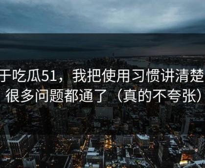 关于吃瓜51，我把使用习惯讲清楚后，很多问题都通了（真的不夸张）
