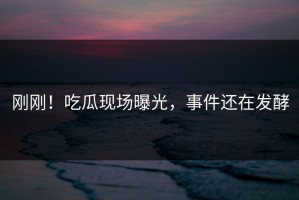 刚刚！吃瓜现场曝光，事件还在发酵