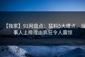 【独家】91网盘点：猛料5大爆点，当事人上榜理由疯狂令人震惊