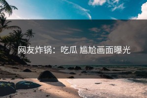 网友炸锅：吃瓜 尴尬画面曝光