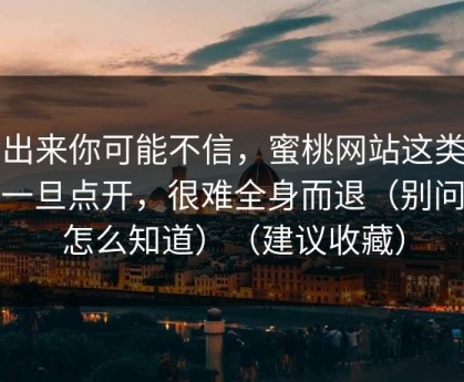 说出来你可能不信，蜜桃网站这类内容一旦点开，很难全身而退（别问我怎么知道）（建议收藏）