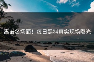 离谱名场面！每日黑料真实现场曝光