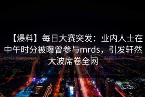 【爆料】每日大赛突发：业内人士在中午时分被曝曾参与mrds，引发轩然大波席卷全网