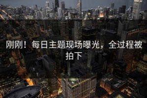 刚刚！每日主题现场曝光，全过程被拍下