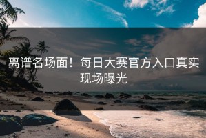 离谱名场面！每日大赛官方入口真实现场曝光