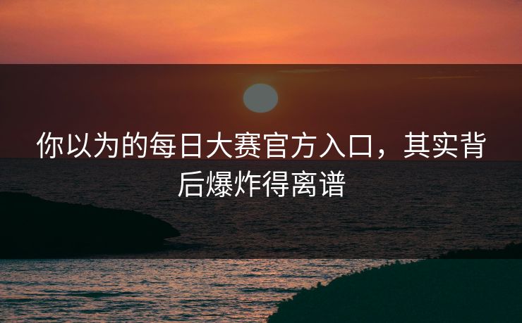 你以为的每日大赛官方入口，其实背后爆炸得离谱