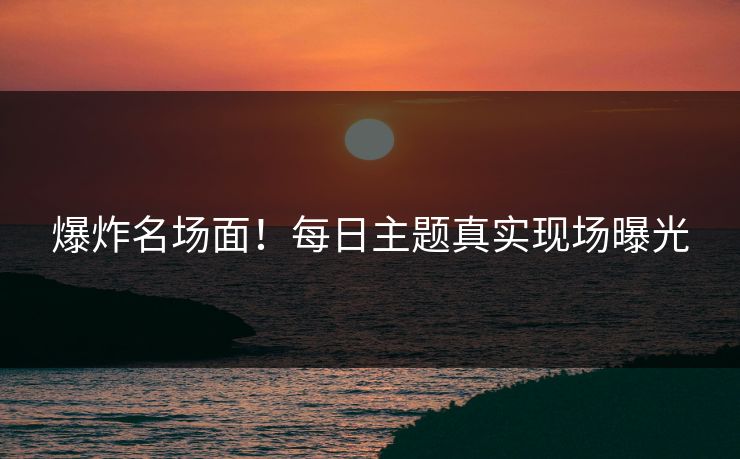 爆炸名场面！每日主题真实现场曝光