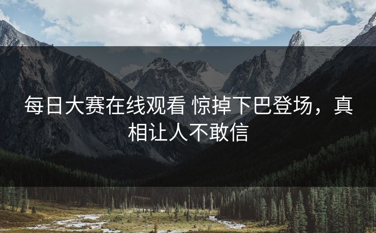 每日大赛在线观看 惊掉下巴登场，真相让人不敢信