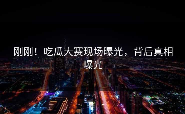 刚刚！吃瓜大赛现场曝光，背后真相曝光