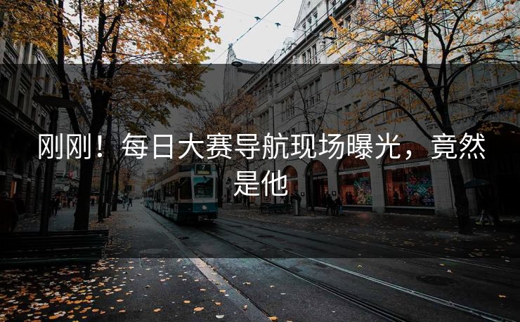 刚刚！每日大赛导航现场曝光，竟然是他