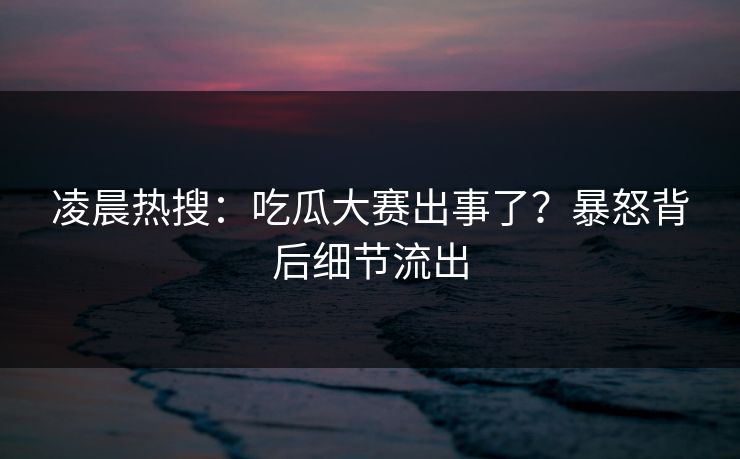 凌晨热搜：吃瓜大赛出事了？暴怒背后细节流出