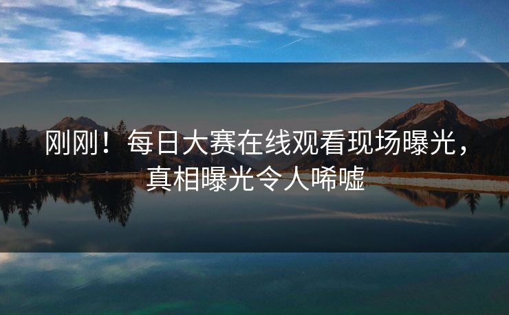 刚刚！每日大赛在线观看现场曝光，真相曝光令人唏嘘