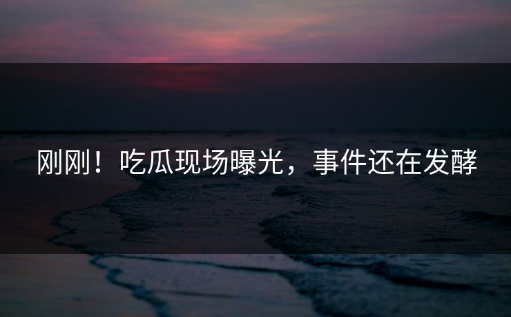 刚刚！吃瓜现场曝光，事件还在发酵