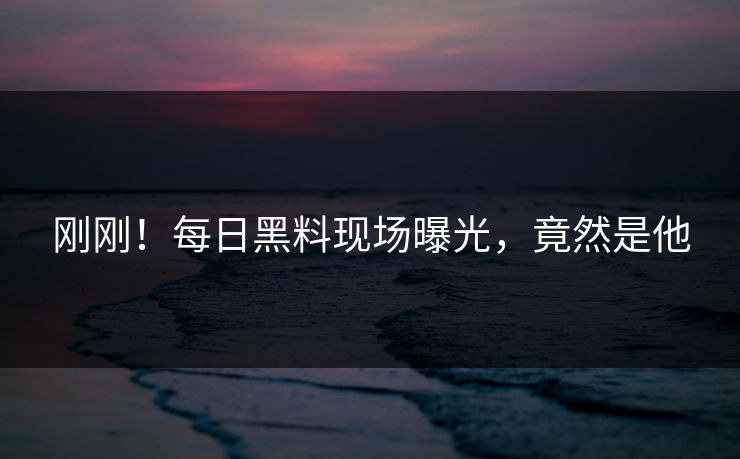 刚刚！每日黑料现场曝光，竟然是他