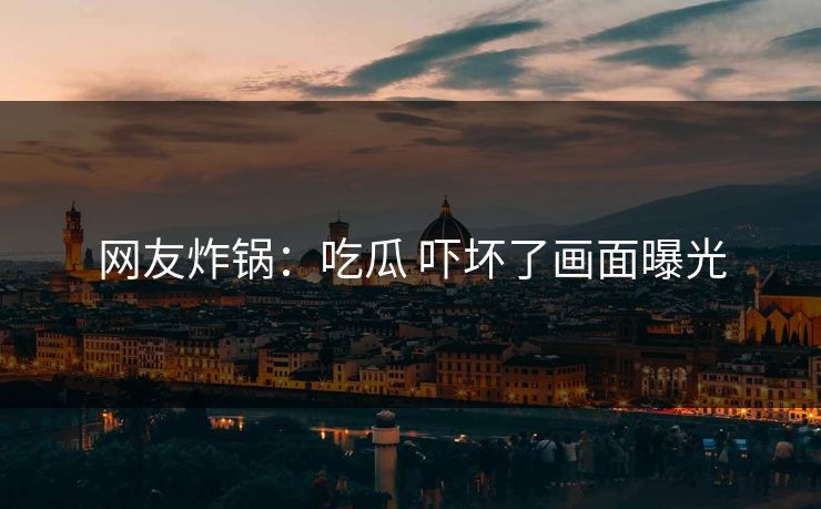 网友炸锅：吃瓜 吓坏了画面曝光
