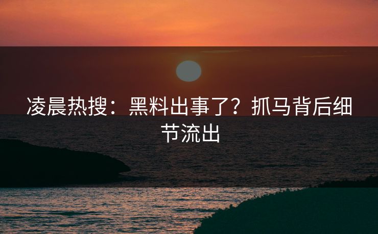 凌晨热搜：黑料出事了？抓马背后细节流出
