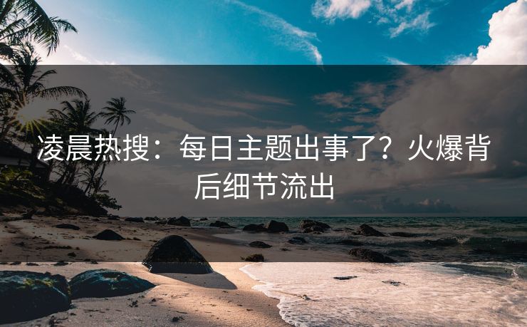凌晨热搜：每日主题出事了？火爆背后细节流出