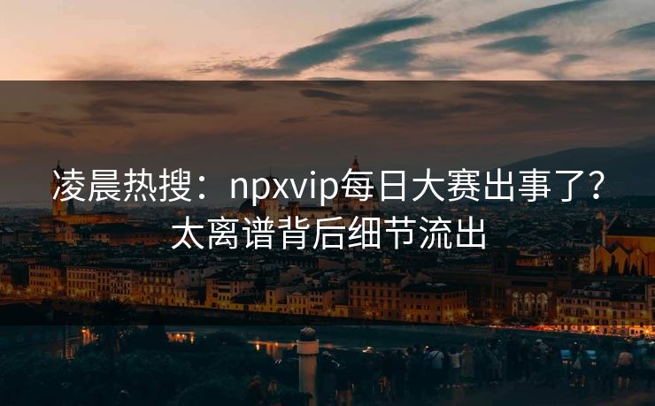 凌晨热搜：npxvip每日大赛出事了？太离谱背后细节流出