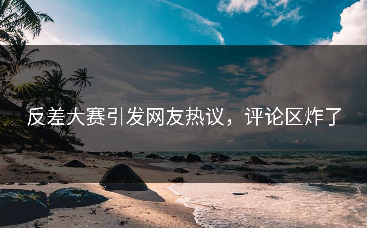 反差大赛引发网友热议，评论区炸了
