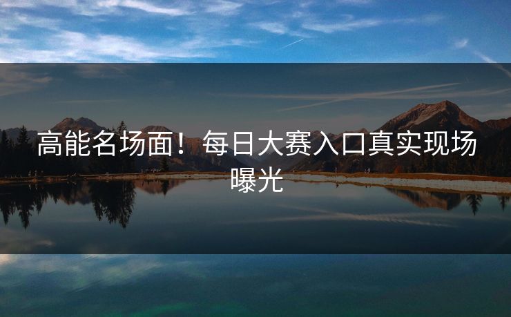 高能名场面！每日大赛入口真实现场曝光
