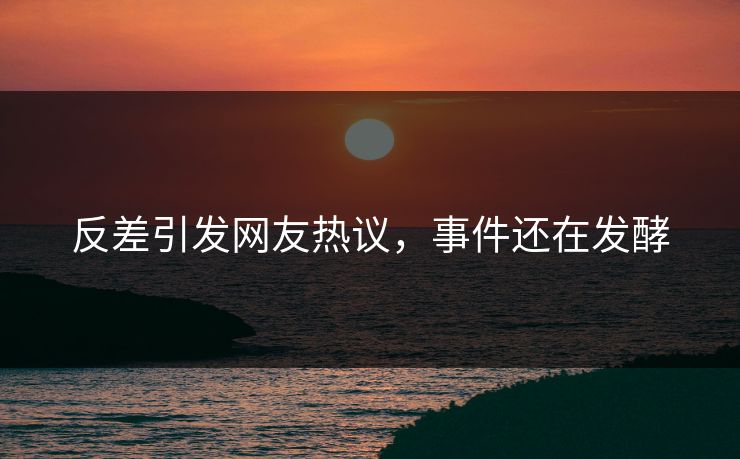 反差引发网友热议，事件还在发酵