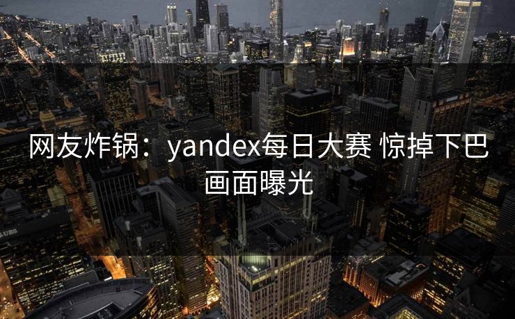 网友炸锅：yandex每日大赛 惊掉下巴画面曝光