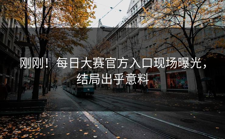 刚刚！每日大赛官方入口现场曝光，结局出乎意料