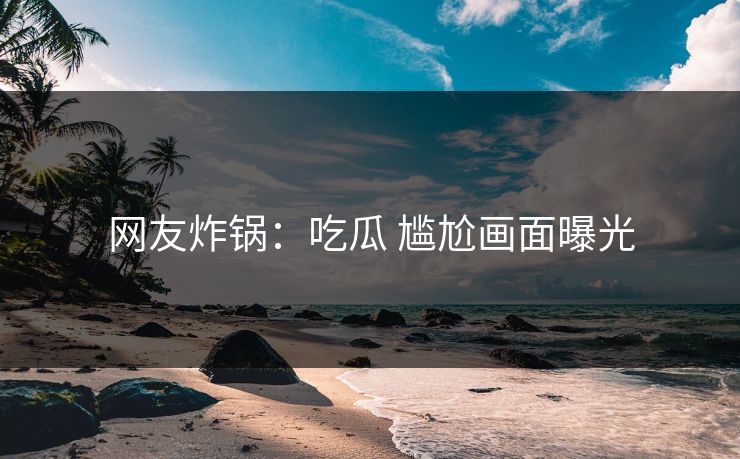 网友炸锅：吃瓜 尴尬画面曝光