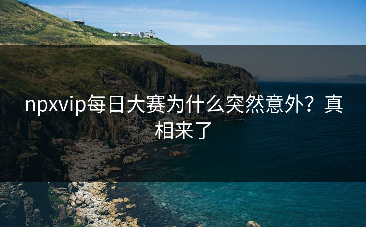 npxvip每日大赛为什么突然意外？真相来了
