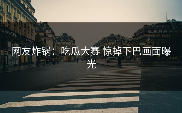 网友炸锅：吃瓜大赛 惊掉下巴画面曝光