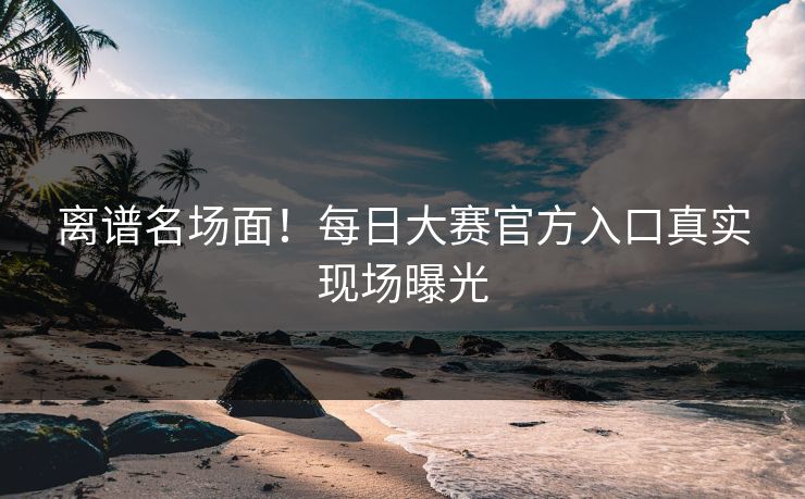 离谱名场面！每日大赛官方入口真实现场曝光